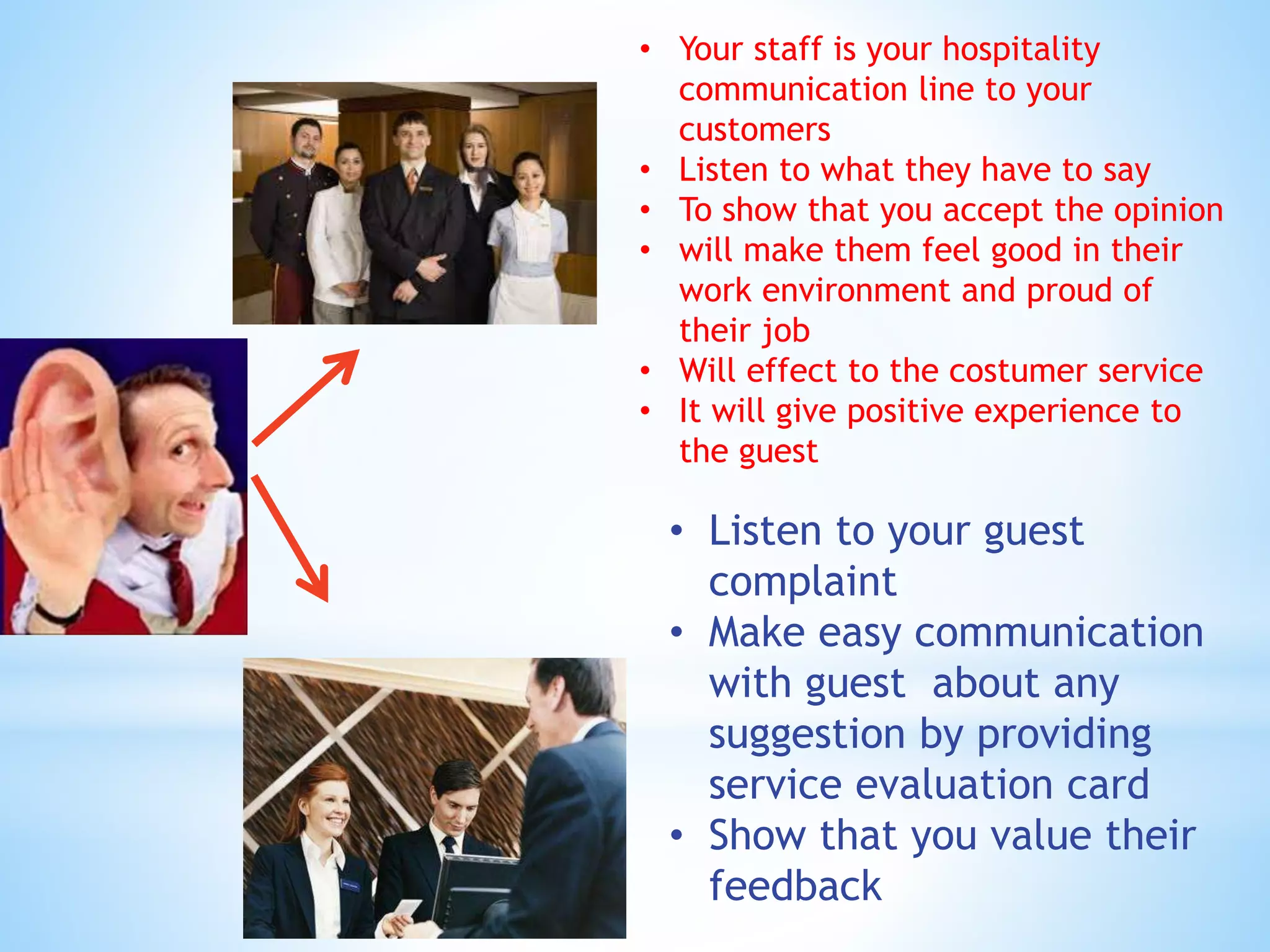 • Your staff is your hospitality
communication line to your
customers
• Listen to what they have to say
• To show that you accept the opinion
• will make them feel good in their
work environment and proud of
their job
• Will effect to the costumer service
• It will give positive experience to
the guest
• Listen to your guest
complaint
• Make easy communication
with guest about any
suggestion by providing
service evaluation card
• Show that you value their
feedback
 