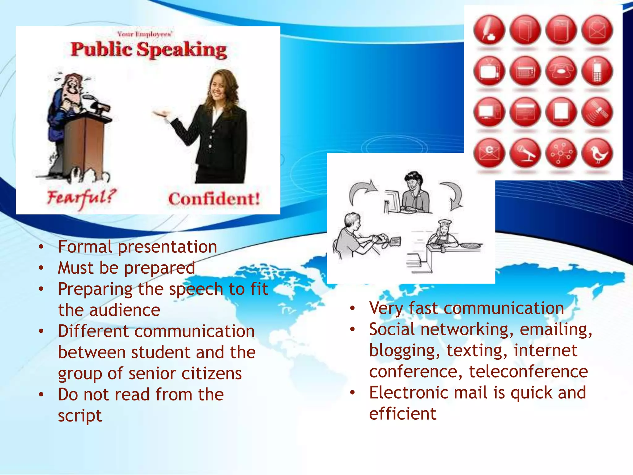 • Formal presentation
• Must be prepared
• Preparing the speech to fit
the audience
• Different communication
between student and the
group of senior citizens
• Do not read from the
script
• Very fast communication
• Social networking, emailing,
blogging, texting, internet
conference, teleconference
• Electronic mail is quick and
efficient
 