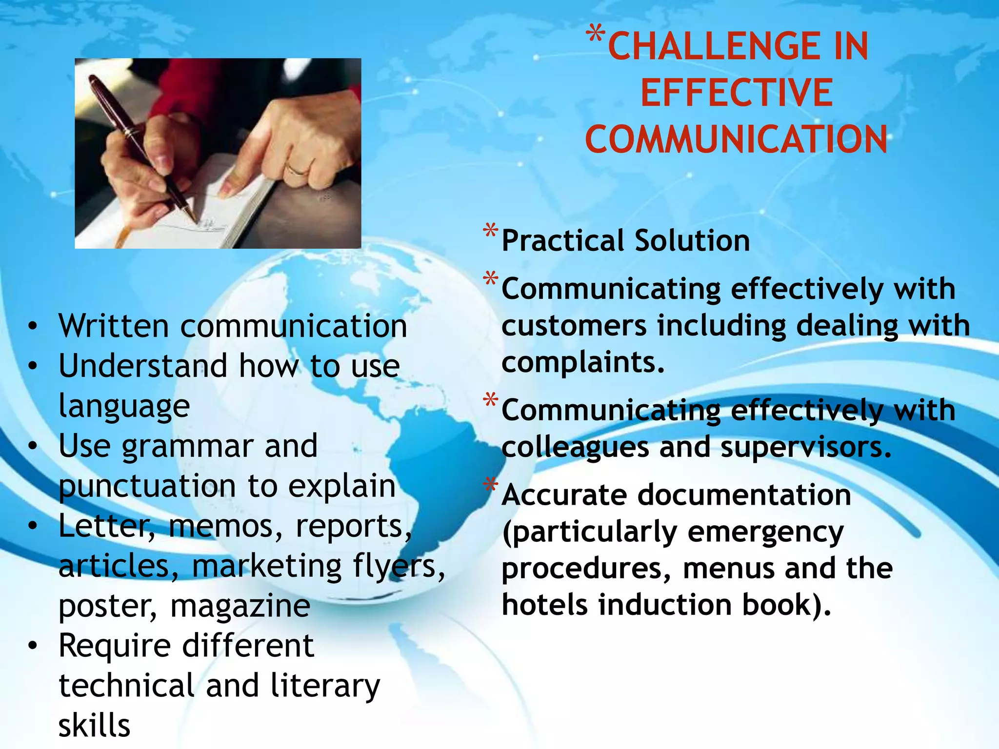 *CHALLENGE IN
EFFECTIVE
COMMUNICATION
*Practical Solution
*Communicating effectively with
customers including dealing with
complaints.
*Communicating effectively with
colleagues and supervisors.
*Accurate documentation
(particularly emergency
procedures, menus and the
hotels induction book).
• Written communication
• Understand how to use
language
• Use grammar and
punctuation to explain
• Letter, memos, reports,
articles, marketing flyers,
poster, magazine
• Require different
technical and literary
skills
 