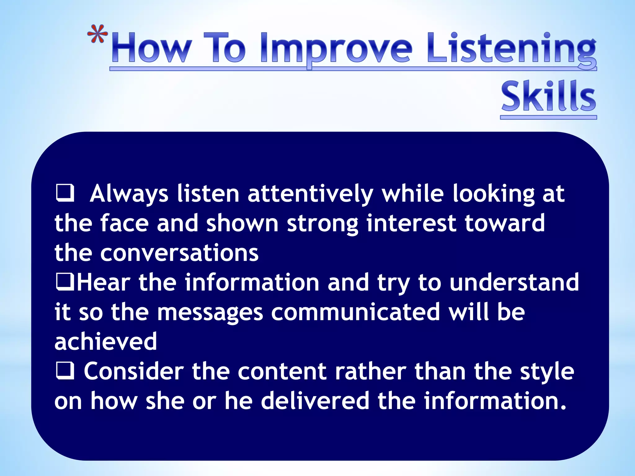  Always listen attentively while looking at
the face and shown strong interest toward
the conversations
Hear the information and try to understand
it so the messages communicated will be
achieved
 Consider the content rather than the style
on how she or he delivered the information.
 