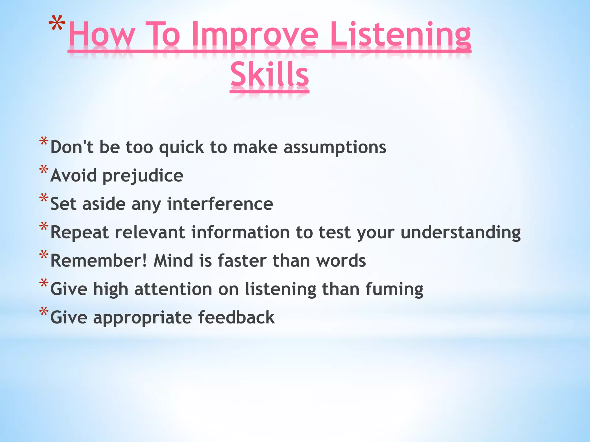 *How To Improve Listening
Skills
*Don't be too quick to make assumptions
*Avoid prejudice
*Set aside any interference
*Repeat relevant information to test your understanding
*Remember! Mind is faster than words
*Give high attention on listening than fuming
*Give appropriate feedback
 