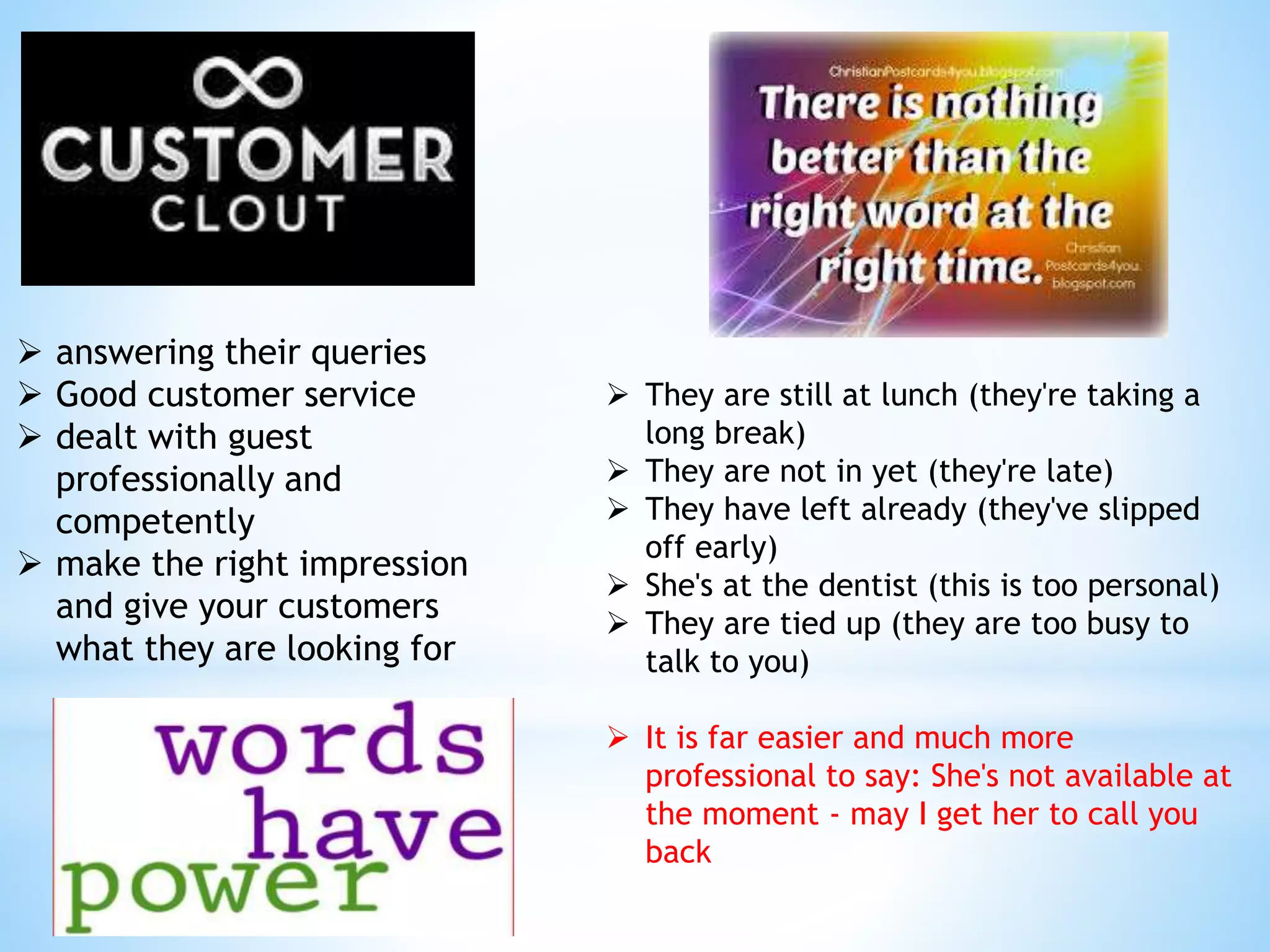  answering their queries
 Good customer service
 dealt with guest
professionally and
competently
 make the right impression
and give your customers
what they are looking for
 They are still at lunch (they're taking a
long break)
 They are not in yet (they're late)
 They have left already (they've slipped
off early)
 She's at the dentist (this is too personal)
 They are tied up (they are too busy to
talk to you)
 It is far easier and much more
professional to say: She's not available at
the moment - may I get her to call you
back
 