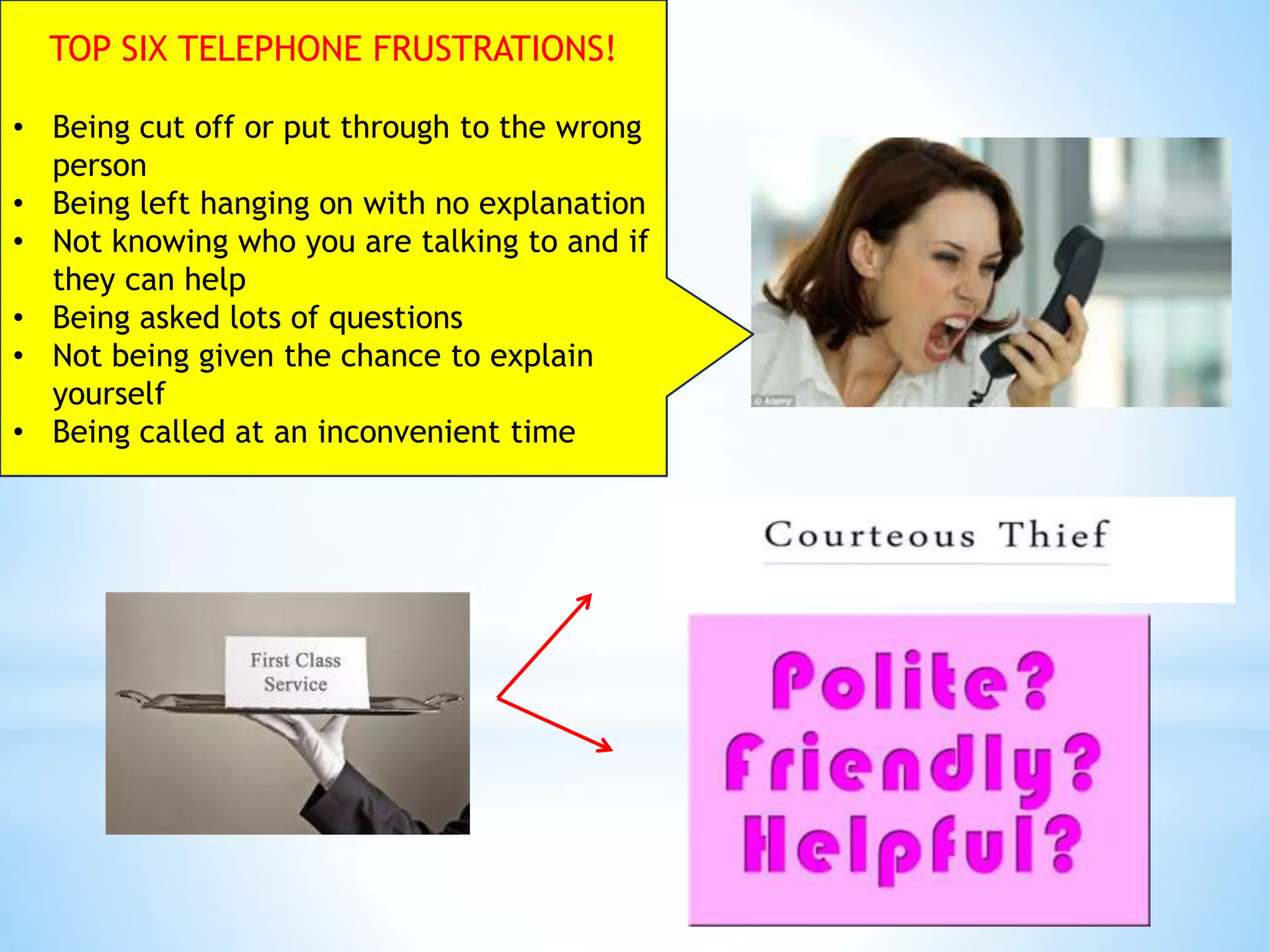 TOP SIX TELEPHONE FRUSTRATIONS!
• Being cut off or put through to the wrong
person
• Being left hanging on with no explanation
• Not knowing who you are talking to and if
they can help
• Being asked lots of questions
• Not being given the chance to explain
yourself
• Being called at an inconvenient time
 
