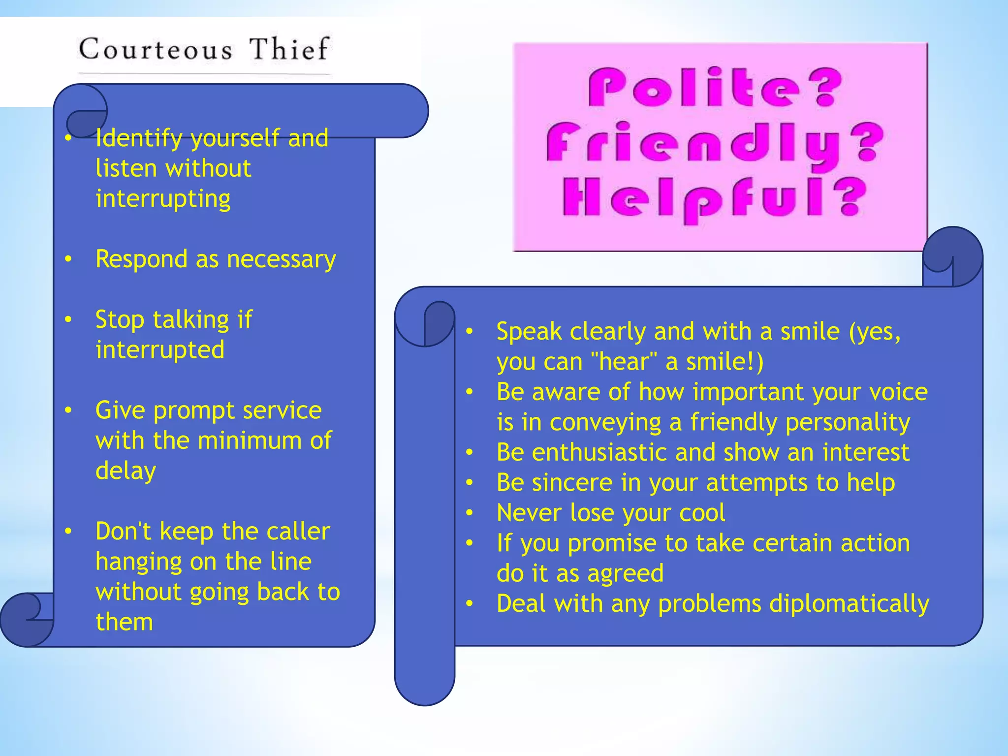 • Identify yourself and
listen without
interrupting
• Respond as necessary
• Stop talking if
interrupted
• Give prompt service
with the minimum of
delay
• Don't keep the caller
hanging on the line
without going back to
them
• Speak clearly and with a smile (yes,
you can "hear" a smile!)
• Be aware of how important your voice
is in conveying a friendly personality
• Be enthusiastic and show an interest
• Be sincere in your attempts to help
• Never lose your cool
• If you promise to take certain action
do it as agreed
• Deal with any problems diplomatically
 