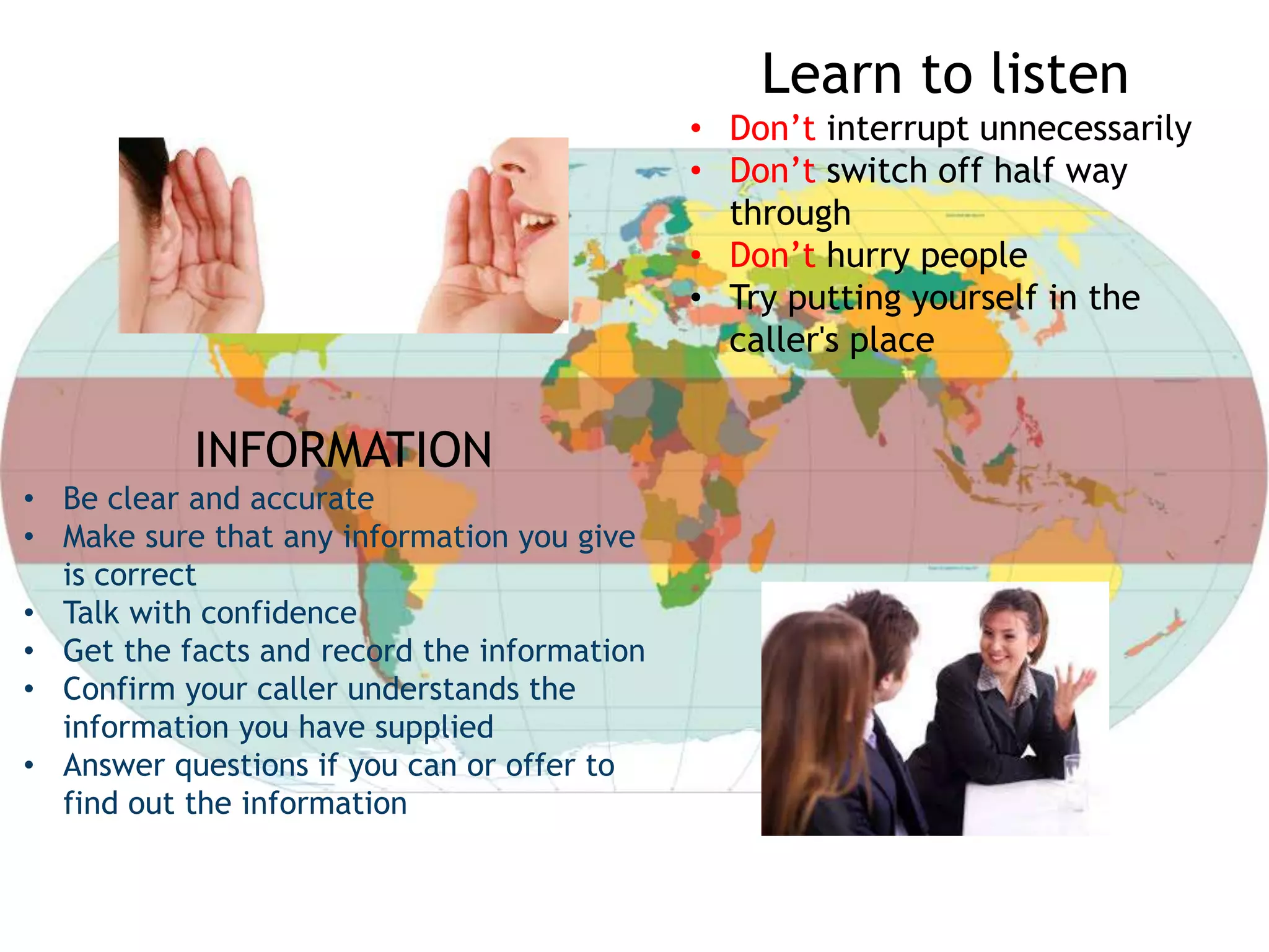 Learn to listen
• Don’t interrupt unnecessarily
• Don’t switch off half way
through
• Don’t hurry people
• Try putting yourself in the
caller's place
INFORMATION
• Be clear and accurate
• Make sure that any information you give
is correct
• Talk with confidence
• Get the facts and record the information
• Confirm your caller understands the
information you have supplied
• Answer questions if you can or offer to
find out the information
 