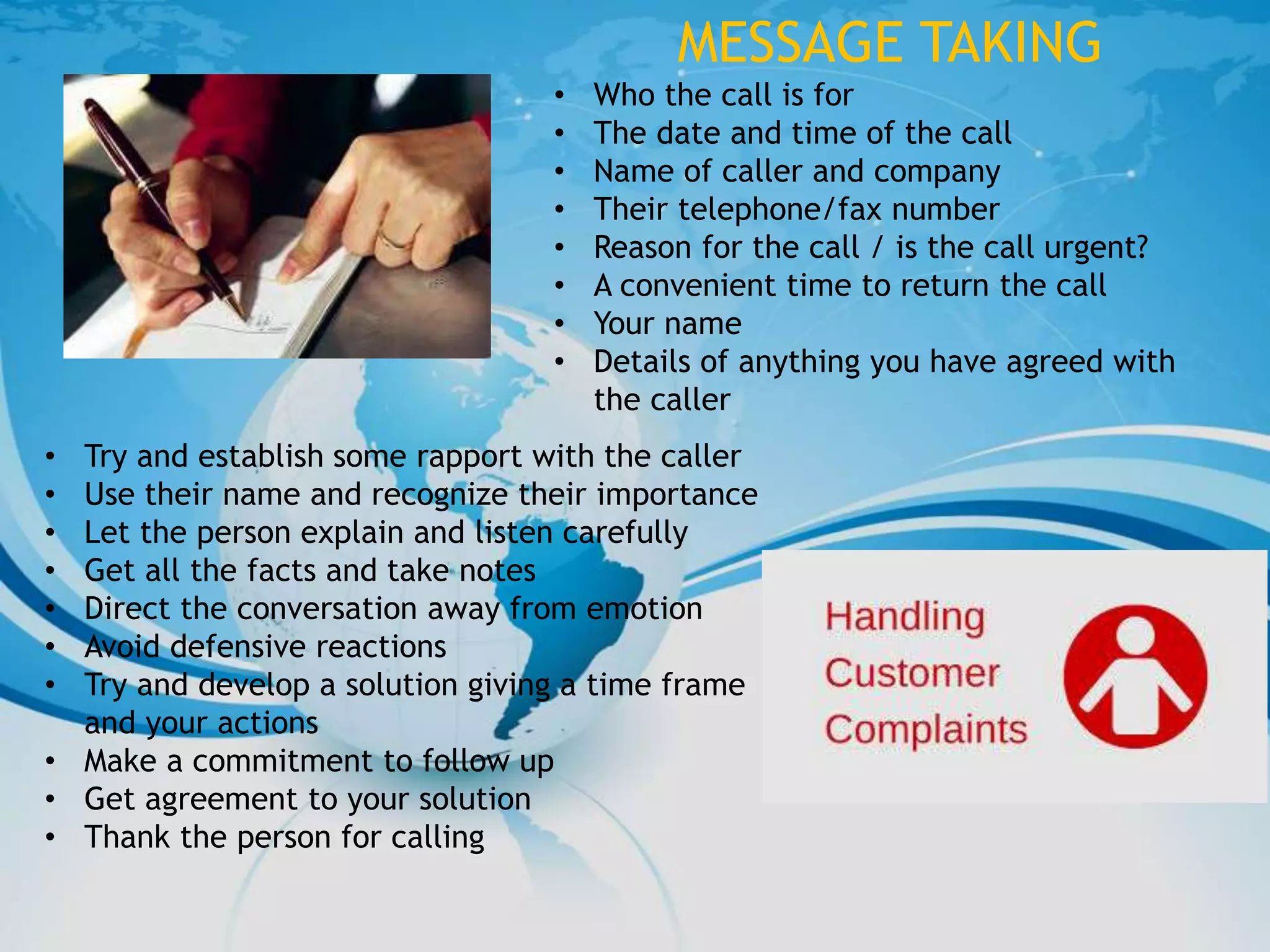 MESSAGE TAKING
• Who the call is for
• The date and time of the call
• Name of caller and company
• Their telephone/fax number
• Reason for the call / is the call urgent?
• A convenient time to return the call
• Your name
• Details of anything you have agreed with
the caller
• Try and establish some rapport with the caller
• Use their name and recognize their importance
• Let the person explain and listen carefully
• Get all the facts and take notes
• Direct the conversation away from emotion
• Avoid defensive reactions
• Try and develop a solution giving a time frame
and your actions
• Make a commitment to follow up
• Get agreement to your solution
• Thank the person for calling
 