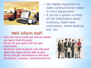• Use digital equipment to
make communication easier
in every department
• It can be a system to keep
all the information about
inventory, hotel room
reservation, online booking
and etc.
Well inform staff
• know the menu inside out and can answer
any query from the guest
• Do not let your guest wait for your
information
• Reception staff should be well informed
about the region and be able to give
advice and get information on the local
attractions, transport, entertainment etc
 