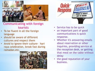 Communicating with foreign
tourists
• To be fluent in all the foreign
language
• should be aware of different
cultures and respect them
• Avoid to ignore their culture- hari
raya celebration, break fast during
ramadan.etc.
• Service has to be quick
• an important part of good
communications is quick
response.
• Whether it's answering emails
about reservation or other
inquiries, providing service at
the reception desk, or getting
that meal on the table without
delay
• the good reputation of your
business.
 