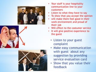 • Your staff is your hospitality
communication line to your
customers
• Listen to what they have to say
• To show that you accept the opinion
• will make them feel good in their
work environment and proud of
their job
• Will effect to the costumer service
• It will give positive experience to
the guest
• Listen to your guest
complaint
• Make easy communication
with guest about any
suggestion by providing
service evaluation card
• Show that you value their
feedback
 