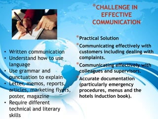 *CHALLENGE IN
EFFECTIVE
COMMUNICATION
*Practical Solution
*Communicating effectively with
customers including dealing with
complaints.
*Communicating effectively with
colleagues and supervisors.
*Accurate documentation
(particularly emergency
procedures, menus and the
hotels induction book).
• Written communication
• Understand how to use
language
• Use grammar and
punctuation to explain
• Letter, memos, reports,
articles, marketing flyers,
poster, magazine
• Require different
technical and literary
skills
 