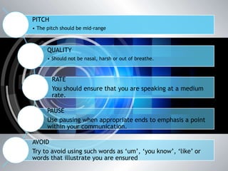 PITCH
• The pitch should be mid-range
QUALITY
• Should not be nasal, harsh or out of breathe.
RATE
You should ensure that you are speaking at a medium
rate.
PAUSE
Use pausing when appropriate ends to emphasis a point
within your communication.
AVOID
Try to avoid using such words as ‘um’, ‘you know’, ‘like’ or
words that illustrate you are ensured
 