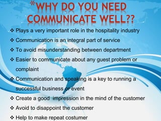 *WHY DO YOU NEED
COMMUNICATE WELL??
 Plays a very important role in the hospitality industry
 Communication is an integral part of service
 To avoid misunderstanding between department
 Easier to communicate about any guest problem or
complaint
 Communication and speaking is a key to running a
successful business or event
 Create a good impression in the mind of the customer
 Avoid to disappoint the customer
 Help to make repeat costumer
 