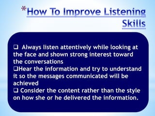  Always listen attentively while looking at
the face and shown strong interest toward
the conversations
Hear the information and try to understand
it so the messages communicated will be
achieved
 Consider the content rather than the style
on how she or he delivered the information.
 