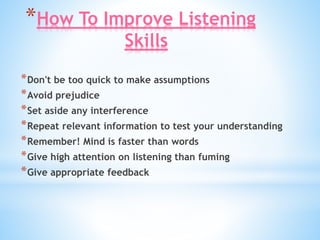 *How To Improve Listening
Skills
*Don't be too quick to make assumptions
*Avoid prejudice
*Set aside any interference
*Repeat relevant information to test your understanding
*Remember! Mind is faster than words
*Give high attention on listening than fuming
*Give appropriate feedback
 