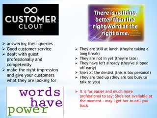  answering their queries
 Good customer service
 dealt with guest
professionally and
competently
 make the right impression
and give your customers
what they are looking for
 They are still at lunch (they're taking a
long break)
 They are not in yet (they're late)
 They have left already (they've slipped
off early)
 She's at the dentist (this is too personal)
 They are tied up (they are too busy to
talk to you)
 It is far easier and much more
professional to say: She's not available at
the moment - may I get her to call you
back
 
