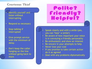 • Identify yourself and
listen without
interrupting
• Respond as necessary
• Stop talking if
interrupted
• Give prompt service
with the minimum of
delay
• Don't keep the caller
hanging on the line
without going back to
them
• Speak clearly and with a smile (yes,
you can "hear" a smile!)
• Be aware of how important your voice
is in conveying a friendly personality
• Be enthusiastic and show an interest
• Be sincere in your attempts to help
• Never lose your cool
• If you promise to take certain action
do it as agreed
• Deal with any problems diplomatically
 
