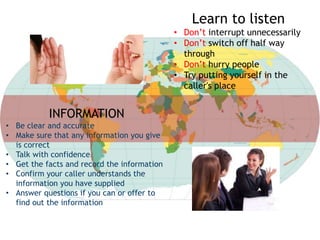 Learn to listen
• Don’t interrupt unnecessarily
• Don’t switch off half way
through
• Don’t hurry people
• Try putting yourself in the
caller's place
INFORMATION
• Be clear and accurate
• Make sure that any information you give
is correct
• Talk with confidence
• Get the facts and record the information
• Confirm your caller understands the
information you have supplied
• Answer questions if you can or offer to
find out the information
 