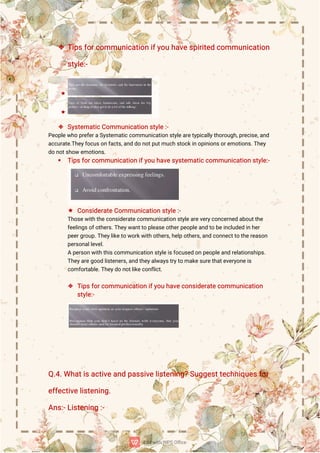  T
i
p
s
f
o
r
c
o
mmu
n
i
c
a
t
i
o
ni
f
y
o
uh
a
v
e
s
p
i
r
i
t
e
dc
o
mmu
n
i
c
a
t
i
o
n
s
t
y
l
e
:
-
 S
y
s
t
e
ma
t
i
c
C
o
mmu
n
i
c
a
t
i
o
ns
t
y
l
e
:
-
P
e
o
p
l
e
w
h
op
r
e
f
e
r
a
S
y
s
t
e
ma
t
i
c
c
o
mmu
n
i
c
a
t
i
o
ns
t
y
l
e
a
r
e
t
y
p
i
c
a
l
l
y
t
h
o
r
o
u
g
h
,
p
r
e
c
i
s
e
,
a
n
d
a
c
c
u
r
a
t
e
.
T
h
e
y
f
o
c
u
s
o
nf
a
c
t
s
,
a
n
dd
on
o
t
p
u
t
mu
c
hs
t
o
c
k
i
no
p
i
n
i
o
n
s
o
r
e
mo
t
i
o
n
s
.
T
h
e
y
d
on
o
t
s
h
o
we
mo
t
i
o
n
s
.
 T
i
p
s
f
o
r
c
o
mmu
n
i
c
a
t
i
o
ni
f
y
o
uh
a
v
e
s
y
s
t
e
ma
t
i
c
c
o
mmu
n
i
c
a
t
i
o
ns
t
y
l
e
:
-
 C
o
n
s
i
d
e
r
a
t
e
C
o
mmu
n
i
c
a
t
i
o
ns
t
y
l
e
:
-
T
h
o
s
e
w
i
t
h
t
h
e
c
o
n
s
i
d
e
r
a
t
e
c
o
mmu
n
i
c
a
t
i
o
ns
t
y
l
e
a
r
e
v
e
r
y
c
o
n
c
e
r
n
e
da
b
o
u
t
t
h
e
f
e
e
l
i
n
g
s
o
f
o
t
h
e
r
s
.
T
h
e
y
w
a
n
t
t
op
l
e
a
s
e
o
t
h
e
r
p
e
o
p
l
e
a
n
dt
ob
e
i
n
c
l
u
d
e
di
nh
e
r
p
e
e
r
g
r
o
u
p
.
T
h
e
y
l
i
k
e
t
ow
o
r
k
w
i
t
ho
t
h
e
r
s
,
h
e
l
po
t
h
e
r
s
,
a
n
dc
o
n
n
e
c
t
t
ot
h
e
r
e
a
s
o
n
p
e
r
s
o
n
a
l
l
e
v
e
l
.
Ap
e
r
s
o
n
w
i
t
ht
h
i
s
c
o
mmu
n
i
c
a
t
i
o
ns
t
y
l
e
i
s
f
o
c
u
s
e
do
np
e
o
p
l
e
a
n
dr
e
l
a
t
i
o
n
s
h
i
p
s
.
T
h
e
y
a
r
e
g
o
o
dl
i
s
t
e
n
e
r
s
,
a
n
dt
h
e
y
a
l
w
a
y
s
t
r
y
t
oma
k
e
s
u
r
e
t
h
a
t
e
v
e
r
y
o
n
e
i
s
c
o
mf
o
r
t
a
b
l
e
.
T
h
e
y
d
on
o
t
l
i
k
e
c
o
n
f
l
i
c
t
.
 T
i
p
s
f
o
r
c
o
mmu
n
i
c
a
t
i
o
ni
f
y
o
uh
a
v
e
c
o
n
s
i
d
e
r
a
t
e
c
o
mmu
n
i
c
a
t
i
o
n
s
t
y
l
e
:
-
Q
.
4
.
Wh
a
t
i
s
a
c
t
i
v
e
a
n
dp
a
s
s
i
v
e
l
i
s
t
e
n
i
n
g
?
S
u
g
g
e
s
t
t
e
c
h
n
i
q
u
e
s
f
o
r
e
f
f
e
c
t
i
v
e
l
i
s
t
e
n
i
n
g
.
A
n
s
:
-
L
i
s
t
e
n
i
n
g:
-
 