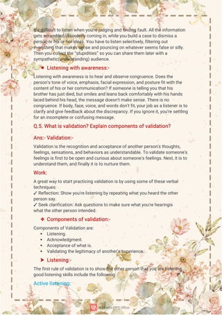 I
t
’
s
d
i
f
f
i
c
u
l
t
t
ol
i
s
t
e
nw
h
e
n
y
o
u
’
r
e
j
u
d
g
i
n
ga
n
df
i
n
d
i
n
gf
a
u
l
t
.
A
l
l
t
h
e
i
n
f
o
r
ma
t
i
o
n
g
e
t
s
s
c
r
a
mb
l
e
d
/
d
i
s
o
r
d
e
r
l
y
c
o
mi
n
gi
n
,
w
h
i
l
e
y
o
ub
u
i
l
da
c
a
s
e
t
od
i
s
mi
s
s
a
p
e
r
s
o
no
r
h
i
s
o
r
h
e
r
i
d
e
a
s
.
Y
o
uh
a
v
e
t
ol
i
s
t
e
ns
e
l
e
c
t
i
v
e
l
y
,
f
i
l
t
e
r
i
n
go
u
t
e
v
e
r
y
t
h
i
n
gt
h
a
t
ma
k
e
s
s
e
n
s
e
a
n
dp
o
u
n
c
i
n
go
n
w
h
a
t
e
v
e
r
s
e
e
ms
f
a
l
s
e
o
r
s
i
l
l
y
.
T
h
e
n
y
o
u
c
o
l
l
e
c
t
t
h
e
“
s
t
u
p
i
d
i
t
i
e
s
”
s
oy
o
uc
a
n
s
h
a
r
e
t
h
e
ml
a
t
e
r
w
i
t
ha
s
y
mp
a
t
h
e
t
i
c
(
u
n
d
e
r
s
t
a
n
d
i
n
g
)
a
u
d
i
e
n
c
e
.
 L
i
s
t
e
n
i
n
gw
i
t
ha
w
a
r
e
n
e
s
s
:
-
L
i
s
t
e
n
i
n
gw
i
t
ha
w
a
r
e
n
e
s
s
i
s
t
oh
e
a
r
a
n
do
b
s
e
r
v
e
c
o
n
g
r
u
e
n
c
e
.
D
o
e
s
t
h
e
p
e
r
s
o
n
’
s
t
o
n
e
o
f
v
o
i
c
e
,
e
mp
h
a
s
i
s
,
f
a
c
i
a
l
e
x
p
r
e
s
s
i
o
n
,
a
n
dp
o
s
t
u
r
e
f
i
t
w
i
t
ht
h
e
c
o
n
t
e
n
t
o
f
h
i
s
o
r
h
e
r
c
o
mmu
n
i
c
a
t
i
o
n
?
I
f
s
o
me
o
n
e
i
s
t
e
l
l
i
n
gy
o
ut
h
a
t
h
i
s
b
r
o
t
h
e
r
h
a
s
j
u
s
t
d
i
e
d
,
b
u
t
s
mi
l
e
s
a
n
dl
e
a
n
s
b
a
c
k
c
o
mf
o
r
t
a
b
l
y
w
i
t
hh
i
s
h
a
n
d
s
l
a
c
e
db
e
h
i
n
dh
i
s
h
e
a
d
,
t
h
e
me
s
s
a
g
e
d
o
e
s
n
’
t
ma
k
e
s
e
n
s
e
.
T
h
e
r
e
i
s
n
o
c
o
n
g
r
u
e
n
c
e
.
I
f
b
o
d
y
,
f
a
c
e
,
v
o
i
c
e
,
a
n
dw
o
r
d
s
d
o
n
’
t
f
i
t
,
y
o
u
r
j
o
ba
s
a
l
i
s
t
e
n
e
r
i
s
t
o
c
l
a
r
i
f
y
a
n
dg
i
v
e
f
e
e
d
b
a
c
k
a
b
o
u
t
t
h
e
d
i
s
c
r
e
p
a
n
c
y
.
I
f
y
o
ui
g
n
o
r
e
i
t
,
y
o
u
’
r
e
s
e
t
t
l
i
n
g
f
o
r
a
ni
n
c
o
mp
l
e
t
e
o
r
c
o
n
f
u
s
i
n
gme
s
s
a
g
e
.
Q
.
5
.
Wh
a
t
i
s
v
a
l
i
d
a
t
i
o
n
?
E
x
p
l
a
i
nc
o
mp
o
n
e
n
t
s
o
f
v
a
l
i
d
a
t
i
o
n
?
A
n
s
:
-
V
a
l
i
d
a
t
i
o
n
:
-
V
a
l
i
d
a
t
i
o
n
i
s
t
h
e
r
e
c
o
g
n
i
t
i
o
na
n
da
c
c
e
p
t
a
n
c
e
o
f
a
n
o
t
h
e
r
p
e
r
s
o
n
'
s
t
h
o
u
g
h
t
s
,
f
e
e
l
i
n
g
s
,
s
e
n
s
a
t
i
o
n
s
,
a
n
db
e
h
a
v
i
o
r
s
a
s
u
n
d
e
r
s
t
a
n
d
a
b
l
e
.
T
ov
a
l
i
d
a
t
e
s
o
me
o
n
e
'
s
f
e
e
l
i
n
g
s
i
s
f
i
r
s
t
t
ob
e
o
p
e
n
a
n
dc
u
r
i
o
u
s
a
b
o
u
t
s
o
me
o
n
e
'
s
f
e
e
l
i
n
g
s
.
N
e
x
t
,
i
t
i
s
t
o
u
n
d
e
r
s
t
a
n
dt
h
e
m,
a
n
df
i
n
a
l
l
y
i
t
i
s
t
on
u
r
t
u
r
e
t
h
e
m.
Wo
r
k
:
Ag
r
e
a
t
w
a
y
t
os
t
a
r
t
p
r
a
c
t
i
c
i
n
gv
a
l
i
d
a
t
i
o
ni
s
b
y
u
s
i
n
gs
o
me
o
f
t
h
e
s
e
v
e
r
b
a
l
t
e
c
h
n
i
q
u
e
s
:
✓R
e
f
l
e
c
t
i
o
n
:
S
h
o
wy
o
u
'
r
e
l
i
s
t
e
n
i
n
gb
y
r
e
p
e
a
t
i
n
gw
h
a
t
y
o
uh
e
a
r
dt
h
e
o
t
h
e
r
p
e
r
s
o
n
s
a
y
.
✓S
e
e
k
c
l
a
r
i
f
i
c
a
t
i
o
n
:
A
s
k
q
u
e
s
t
i
o
n
s
t
oma
k
e
s
u
r
e
w
h
a
t
y
o
u
'
r
e
h
e
a
r
i
n
g
i
s
w
h
a
t
t
h
e
o
t
h
e
r
p
e
r
s
o
ni
n
t
e
n
d
e
d
.
 C
o
mp
o
n
e
n
t
s
o
f
v
a
l
i
d
a
t
i
o
n
:
-
C
o
mp
o
n
e
n
t
s
o
f
V
a
l
i
d
a
t
i
o
na
r
e
:
 L
i
s
t
e
n
i
n
g
.
 A
c
k
n
o
w
l
e
d
g
me
n
t
.
 A
c
c
e
p
t
a
n
c
e
o
f
w
h
a
t
i
s
.
 V
a
l
i
d
a
t
i
n
gt
h
e
l
e
g
i
t
i
ma
c
y
o
f
a
n
o
t
h
e
r
’
s
e
x
p
e
r
i
e
n
c
e
.
 L
i
s
t
e
n
i
n
g
:
-
T
h
e
f
i
r
s
t
r
u
l
e
o
f
v
a
l
i
d
a
t
i
o
ni
s
t
os
h
o
wt
h
e
o
t
h
e
r
p
e
r
s
o
nt
h
a
t
y
o
ua
r
e
l
i
s
t
e
n
i
n
g
g
o
o
dl
i
s
t
e
n
i
n
gs
k
i
l
l
s
i
n
c
l
u
d
e
t
h
e
f
o
l
l
o
w
i
n
g
:
A
c
t
i
v
e
l
i
s
t
e
n
i
n
g
:
 