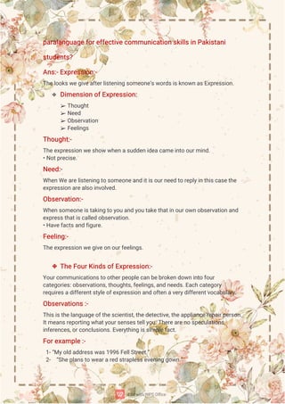 p
a
r
a
l
a
n
g
u
a
g
e
f
o
r
e
f
f
e
c
t
i
v
e
c
o
mmu
n
i
c
a
t
i
o
ns
k
i
l
l
s
i
nP
a
k
i
s
t
a
n
i
s
t
u
d
e
n
t
s
?
A
n
s
:
-
E
x
p
r
e
s
s
i
o
n
:
-
T
h
e
l
o
o
k
s
w
e
g
i
v
e
a
f
t
e
r
l
i
s
t
e
n
i
n
gs
o
me
o
n
e
’
s
w
o
r
d
s
i
s
k
n
o
w
na
s
E
x
p
r
e
s
s
i
o
n
.
 D
i
me
n
s
i
o
no
f
E
x
p
r
e
s
s
i
o
n
:
➢ T
h
o
u
g
h
t
➢ N
e
e
d
➢ O
b
s
e
r
v
a
t
i
o
n
➢ F
e
e
l
i
n
g
s
T
h
o
u
g
h
t
:
-
T
h
e
e
x
p
r
e
s
s
i
o
nw
e
s
h
o
ww
h
e
na
s
u
d
d
e
n
i
d
e
a
c
a
me
i
n
t
oo
u
r
mi
n
d
.
•
N
o
t
p
r
e
c
i
s
e
.
N
e
e
d
:
-
Wh
e
n
We
a
r
e
l
i
s
t
e
n
i
n
gt
os
o
me
o
n
e
a
n
di
t
i
s
o
u
r
n
e
e
dt
or
e
p
l
y
i
nt
h
i
s
c
a
s
e
t
h
e
e
x
p
r
e
s
s
i
o
n
a
r
e
a
l
s
oi
n
v
o
l
v
e
d
.
O
b
s
e
r
v
a
t
i
o
n
:
-
Wh
e
n
s
o
me
o
n
e
i
s
t
a
k
i
n
gt
oy
o
ua
n
dy
o
ut
a
k
e
t
h
a
t
i
no
u
r
o
w
n
o
b
s
e
r
v
a
t
i
o
na
n
d
e
x
p
r
e
s
s
t
h
a
t
i
s
c
a
l
l
e
do
b
s
e
r
v
a
t
i
o
n
.
•
H
a
v
e
f
a
c
t
s
a
n
df
i
g
u
r
e
.
F
e
e
l
i
n
g
:
-
T
h
e
e
x
p
r
e
s
s
i
o
nw
e
g
i
v
e
o
no
u
r
f
e
e
l
i
n
g
s
.
 T
h
e
F
o
u
r
K
i
n
d
s
o
f
E
x
p
r
e
s
s
i
o
n
:
-
Y
o
u
r
c
o
mmu
n
i
c
a
t
i
o
n
s
t
oo
t
h
e
r
p
e
o
p
l
e
c
a
nb
e
b
r
o
k
e
n
d
o
w
ni
n
t
of
o
u
r
c
a
t
e
g
o
r
i
e
s
:
o
b
s
e
r
v
a
t
i
o
n
s
,
t
h
o
u
g
h
t
s
,
f
e
e
l
i
n
g
s
,
a
n
dn
e
e
d
s
.
E
a
c
hc
a
t
e
g
o
r
y
r
e
q
u
i
r
e
s
a
d
i
f
f
e
r
e
n
t
s
t
y
l
e
o
f
e
x
p
r
e
s
s
i
o
n
a
n
do
f
t
e
na
v
e
r
y
d
i
f
f
e
r
e
n
t
v
o
c
a
b
u
l
a
r
y
.
O
b
s
e
r
v
a
t
i
o
n
s
:
-
T
h
i
s
i
s
t
h
e
l
a
n
g
u
a
g
e
o
f
t
h
e
s
c
i
e
n
t
i
s
t
,
t
h
e
d
e
t
e
c
t
i
v
e
,
t
h
e
a
p
p
l
i
a
n
c
e
r
e
p
a
i
r
p
e
r
s
o
n
.
I
t
me
a
n
s
r
e
p
o
r
t
i
n
gw
h
a
t
y
o
u
r
s
e
n
s
e
s
t
e
l
l
y
o
u
.
T
h
e
r
e
a
r
e
n
os
p
e
c
u
l
a
t
i
o
n
s
,
i
n
f
e
r
e
n
c
e
s
,
o
r
c
o
n
c
l
u
s
i
o
n
s
.
E
v
e
r
y
t
h
i
n
gi
s
s
i
mp
l
e
f
a
c
t
.
F
o
r
e
x
a
mp
l
e
:
-
1
-
“
My
o
l
da
d
d
r
e
s
s
w
a
s
1
9
9
6F
e
l
l
S
t
r
e
e
t
.
”
2
- “
S
h
e
p
l
a
n
s
t
ow
e
a
r
a
r
e
ds
t
r
a
p
l
e
s
s
e
v
e
n
i
n
gg
o
w
n
.
”
 