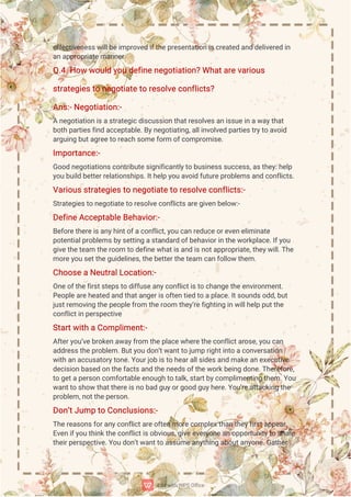 e
f
f
e
c
t
i
v
e
n
e
s
s
w
i
l
l
b
e
i
mp
r
o
v
e
di
f
t
h
e
p
r
e
s
e
n
t
a
t
i
o
ni
s
c
r
e
a
t
e
da
n
dd
e
l
i
v
e
r
e
di
n
a
na
p
p
r
o
p
r
i
a
t
e
ma
n
n
e
r
.
Q
.
4
.
H
o
ww
o
u
l
dy
o
ud
e
f
i
n
e
n
e
g
o
t
i
a
t
i
o
n
?
Wh
a
t
a
r
e
v
a
r
i
o
u
s
s
t
r
a
t
e
g
i
e
s
t
on
e
g
o
t
i
a
t
e
t
or
e
s
o
l
v
e
c
o
n
f
l
i
c
t
s
?
A
n
s
:
-
N
e
g
o
t
i
a
t
i
o
n
:
-
An
e
g
o
t
i
a
t
i
o
ni
s
a
s
t
r
a
t
e
g
i
c
d
i
s
c
u
s
s
i
o
nt
h
a
t
r
e
s
o
l
v
e
s
a
ni
s
s
u
e
i
n
a
w
a
y
t
h
a
t
b
o
t
hp
a
r
t
i
e
s
f
i
n
da
c
c
e
p
t
a
b
l
e
.
B
y
n
e
g
o
t
i
a
t
i
n
g
,
a
l
l
i
n
v
o
l
v
e
dp
a
r
t
i
e
s
t
r
y
t
oa
v
o
i
d
a
r
g
u
i
n
gb
u
t
a
g
r
e
e
t
or
e
a
c
hs
o
me
f
o
r
mo
f
c
o
mp
r
o
mi
s
e
.
I
mp
o
r
t
a
n
c
e
:
-
G
o
o
dn
e
g
o
t
i
a
t
i
o
n
s
c
o
n
t
r
i
b
u
t
e
s
i
g
n
i
f
i
c
a
n
t
l
y
t
ob
u
s
i
n
e
s
s
s
u
c
c
e
s
s
,
a
s
t
h
e
y
:
h
e
l
p
y
o
u
b
u
i
l
db
e
t
t
e
r
r
e
l
a
t
i
o
n
s
h
i
p
s
.
I
t
h
e
l
py
o
ua
v
o
i
df
u
t
u
r
e
p
r
o
b
l
e
ms
a
n
dc
o
n
f
l
i
c
t
s
.
V
a
r
i
o
u
s
s
t
r
a
t
e
g
i
e
s
t
on
e
g
o
t
i
a
t
e
t
or
e
s
o
l
v
e
c
o
n
f
l
i
c
t
s
:
-
S
t
r
a
t
e
g
i
e
s
t
on
e
g
o
t
i
a
t
e
t
or
e
s
o
l
v
e
c
o
n
f
l
i
c
t
s
a
r
e
g
i
v
e
nb
e
l
o
w
:
-
D
e
f
i
n
e
A
c
c
e
p
t
a
b
l
e
B
e
h
a
v
i
o
r
:
-
B
e
f
o
r
e
t
h
e
r
e
i
s
a
n
y
h
i
n
t
o
f
a
c
o
n
f
l
i
c
t
,
y
o
uc
a
nr
e
d
u
c
e
o
r
e
v
e
ne
l
i
mi
n
a
t
e
p
o
t
e
n
t
i
a
l
p
r
o
b
l
e
ms
b
y
s
e
t
t
i
n
ga
s
t
a
n
d
a
r
do
f
b
e
h
a
v
i
o
r
i
nt
h
e
w
o
r
k
p
l
a
c
e
.
I
f
y
o
u
g
i
v
e
t
h
e
t
e
a
mt
h
e
r
o
o
mt
od
e
f
i
n
e
w
h
a
t
i
s
a
n
di
s
n
o
t
a
p
p
r
o
p
r
i
a
t
e
,
t
h
e
y
w
i
l
l
.
T
h
e
mo
r
e
y
o
us
e
t
t
h
e
g
u
i
d
e
l
i
n
e
s
,
t
h
e
b
e
t
t
e
r
t
h
e
t
e
a
mc
a
nf
o
l
l
o
wt
h
e
m.
C
h
o
o
s
e
aN
e
u
t
r
a
l
L
o
c
a
t
i
o
n
:
-
O
n
e
o
f
t
h
e
f
i
r
s
t
s
t
e
p
s
t
od
i
f
f
u
s
e
a
n
y
c
o
n
f
l
i
c
t
i
s
t
oc
h
a
n
g
e
t
h
e
e
n
v
i
r
o
n
me
n
t
.
P
e
o
p
l
e
a
r
e
h
e
a
t
e
da
n
dt
h
a
t
a
n
g
e
r
i
s
o
f
t
e
n
t
i
e
dt
oa
p
l
a
c
e
.
I
t
s
o
u
n
d
s
o
d
d
,
b
u
t
j
u
s
t
r
e
mo
v
i
n
gt
h
e
p
e
o
p
l
e
f
r
o
mt
h
e
r
o
o
mt
h
e
y
’
r
e
f
i
g
h
t
i
n
gi
nw
i
l
l
h
e
l
pp
u
t
t
h
e
c
o
n
f
l
i
c
t
i
n
p
e
r
s
p
e
c
t
i
v
e
S
t
a
r
t
w
i
t
haC
o
mp
l
i
me
n
t
:
-
A
f
t
e
r
y
o
u
’
v
e
b
r
o
k
e
na
w
a
y
f
r
o
mt
h
e
p
l
a
c
e
w
h
e
r
e
t
h
e
c
o
n
f
l
i
c
t
a
r
o
s
e
,
y
o
uc
a
n
a
d
d
r
e
s
s
t
h
e
p
r
o
b
l
e
m.
B
u
t
y
o
ud
o
n
’
t
w
a
n
t
t
oj
u
mpr
i
g
h
t
i
n
t
oa
c
o
n
v
e
r
s
a
t
i
o
n
w
i
t
ha
na
c
c
u
s
a
t
o
r
y
t
o
n
e
.
Y
o
u
r
j
o
bi
s
t
oh
e
a
r
a
l
l
s
i
d
e
s
a
n
dma
k
e
a
ne
x
e
c
u
t
i
v
e
d
e
c
i
s
i
o
n
b
a
s
e
do
nt
h
e
f
a
c
t
s
a
n
dt
h
e
n
e
e
d
s
o
f
t
h
e
w
o
r
k
b
e
i
n
gd
o
n
e
.
T
h
e
r
e
f
o
r
e
,
t
og
e
t
a
p
e
r
s
o
nc
o
mf
o
r
t
a
b
l
e
e
n
o
u
g
ht
ot
a
l
k
,
s
t
a
r
t
b
y
c
o
mp
l
i
me
n
t
i
n
gt
h
e
m.
Y
o
u
w
a
n
t
t
os
h
o
wt
h
a
t
t
h
e
r
e
i
s
n
ob
a
dg
u
y
o
r
g
o
o
dg
u
y
h
e
r
e
.
Y
o
u
’
r
e
a
t
t
a
c
k
i
n
gt
h
e
p
r
o
b
l
e
m,
n
o
t
t
h
e
p
e
r
s
o
n
.
D
o
n
’
t
J
u
mpt
oC
o
n
c
l
u
s
i
o
n
s
:
-
T
h
e
r
e
a
s
o
n
s
f
o
r
a
n
y
c
o
n
f
l
i
c
t
a
r
e
o
f
t
e
nmo
r
e
c
o
mp
l
e
x
t
h
a
nt
h
e
y
f
i
r
s
t
a
p
p
e
a
r
.
E
v
e
n
i
f
y
o
ut
h
i
n
k
t
h
e
c
o
n
f
l
i
c
t
i
s
o
b
v
i
o
u
s
,
g
i
v
e
e
v
e
r
y
o
n
e
a
no
p
p
o
r
t
u
n
i
t
y
t
os
h
a
r
e
t
h
e
i
r
p
e
r
s
p
e
c
t
i
v
e
.
Y
o
u
d
o
n
’
t
w
a
n
t
t
oa
s
s
u
me
a
n
y
t
h
i
n
ga
b
o
u
t
a
n
y
o
n
e
.
G
a
t
h
e
r
 