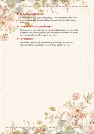  C
u
l
t
u
r
a
l
c
o
n
s
i
d
e
r
a
t
i
o
n
s
:
I
nA
me
r
i
c
a
n
c
u
l
t
u
r
e
,
g
o
o
de
y
e
c
o
n
t
a
c
t
,
a
f
i
r
mh
a
n
d
s
h
a
k
e
,
a
n
da
s
mi
l
e
a
r
e
t
y
p
i
c
a
l
l
y
v
i
e
w
e
da
s
s
i
g
n
s
o
f
h
o
n
e
s
t
y
a
n
dp
r
o
f
e
s
s
i
o
n
a
l
i
s
mi
nt
h
e
w
o
r
k
p
l
a
c
e
.
 U
s
e
y
o
u
r
s
k
i
l
l
s
a
s
a
p
s
y
c
h
o
l
o
g
i
s
t
:
Q
u
i
c
k
l
y
a
s
s
e
s
s
y
o
u
r
i
n
t
e
r
v
i
e
w
e
r
'
s
mo
o
d
,
b
o
d
y
l
a
n
g
u
a
g
e
,
t
o
n
e
a
n
dr
a
t
e
o
f
s
p
e
e
c
h
,
a
n
dp
e
r
s
o
n
a
l
i
t
y
s
t
y
l
e
,
a
n
da
d
j
u
s
t
y
o
u
r
i
n
t
e
r
a
c
t
i
o
n
s
i
na
w
a
y
t
h
a
t
i
n
c
r
e
a
s
e
s
t
h
e
c
o
mf
o
r
t
l
e
v
e
l
i
nt
h
e
r
o
o
m.
 P
a
y
a
t
t
e
n
t
i
o
n
:
R
e
me
mb
e
r
,
e
v
e
nt
h
o
u
g
hy
o
ua
r
e
b
e
i
n
gi
n
t
e
r
v
i
e
w
e
d
,
y
o
ua
r
e
a
l
s
o
i
n
t
e
r
v
i
e
w
i
n
gt
h
e
o
r
g
a
n
i
z
a
t
i
o
n
t
os
e
e
i
f
i
t
i
s
a
g
o
o
df
i
t
f
o
r
y
o
u
.
 
