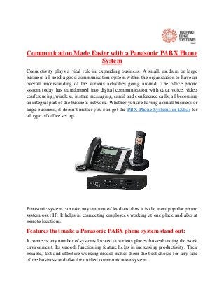 Communication Made Easier with a Panasonic PABX Phone
System
Connectivity plays a vital role in expanding business. A small, medium or large
business all need a good communication system within the organization to have an
overall understanding of the various activities going around. The office phone
system today has transformed into digital communication with data, voice, video
conferencing, wireless, instant messaging, email and conference calls, all becoming
an integral part of the business network. Whether you are having a small business or
large business, it doesn’t matter you can get the PBX Phone Systems in Dubai for
all type of office set up.
Panasonic system can take any amount of load and thus it is the most popular phone
system over IP. It helps in connecting employees working at one place and also at
remote locations.
Features that make a Panasonic PABX phone system stand out:
It connects any number of systems located at various places thus enhancing the work
environment. Its smooth functioning feature helps in increasing productivity. Their
reliable, fast and effective working model makes them the best choice for any size
of the business and also for unified communication system.
 