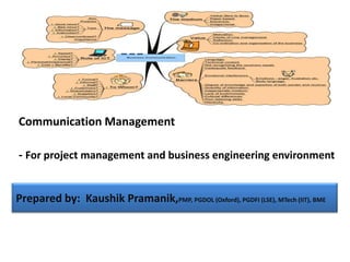 Communication Management

- For project management and business engineering environment


Prepared by: Kaushik Pramanik,PMP, PGDOL (Oxford), PGDFI (LSE), MTech (IIT), BME
 