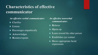Characteristics of effective
communicator
An effective verbal communicator:
 Clarifies
 Listens
 Encourages empathically
 Acknowledges
 Restates/repeats
An effective nonverbal
communicator:
 Relaxes
 Opens up
 Leans toward the other person
 Establishes eye contact
 Shows appropriate facial
expressions
 