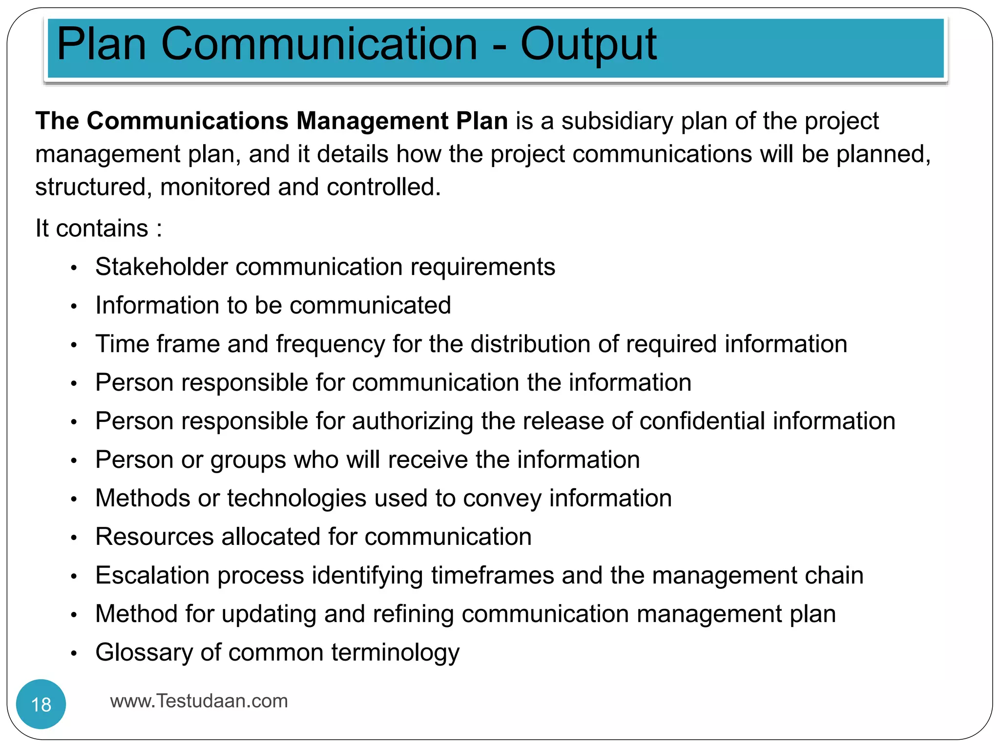 The Communications Management Plan is a subsidiary plan of the project
management plan, and it details how the project communications will be planned,
structured, monitored and controlled.
It contains :
• Stakeholder communication requirements
• Information to be communicated
• Time frame and frequency for the distribution of required information
• Person responsible for communication the information
• Person responsible for authorizing the release of confidential information
• Person or groups who will receive the information
• Methods or technologies used to convey information
• Resources allocated for communication
• Escalation process identifying timeframes and the management chain
• Method for updating and refining communication management plan
• Glossary of common terminology
Plan Communication - Output
18 www.Testudaan.com
 
