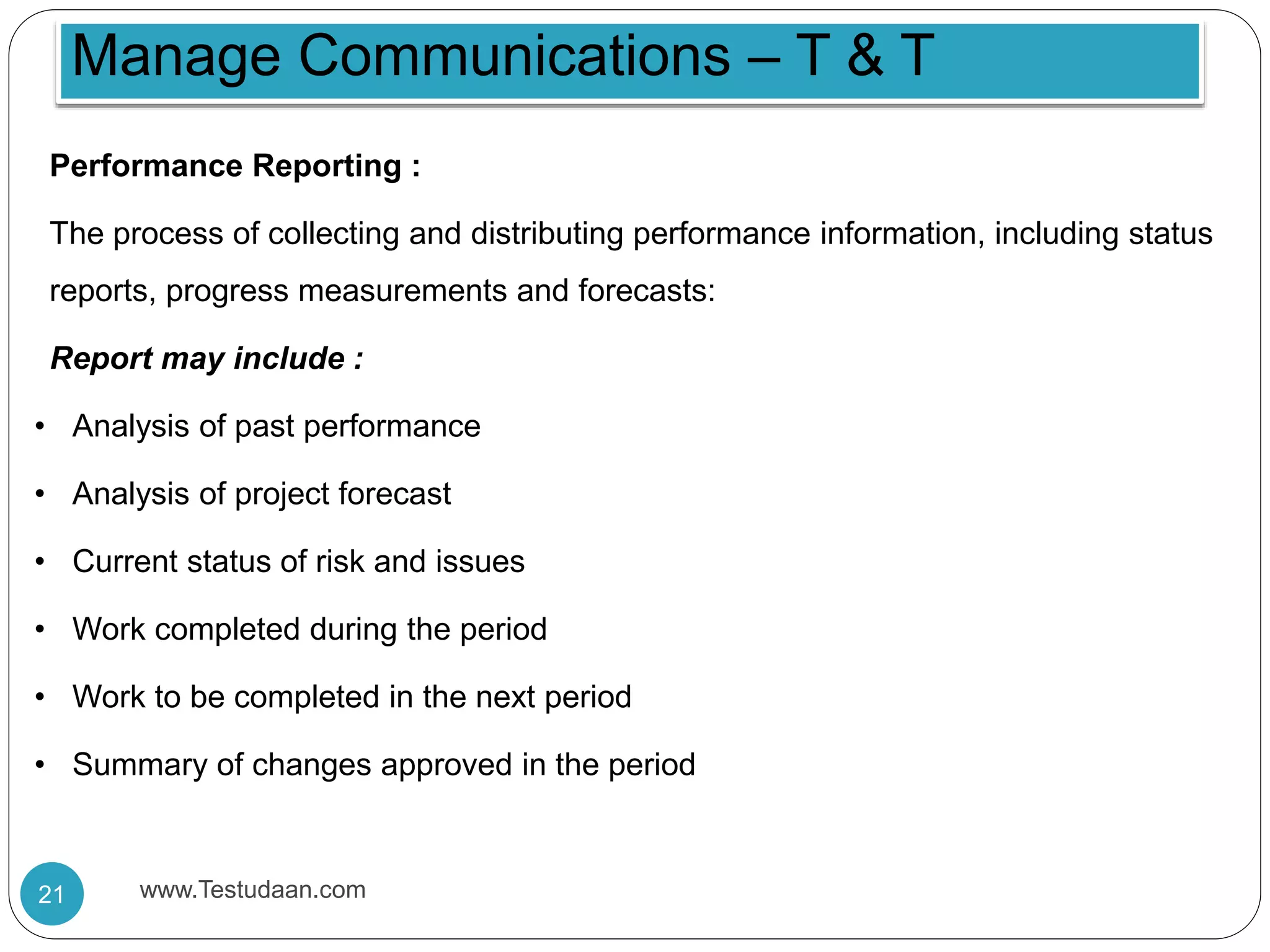 Performance Reporting :
The process of collecting and distributing performance information, including status
reports, progress measurements and forecasts:
Report may include :
• Analysis of past performance
• Analysis of project forecast
• Current status of risk and issues
• Work completed during the period
• Work to be completed in the next period
• Summary of changes approved in the period
Manage Communications – T & T
21 www.Testudaan.com
 