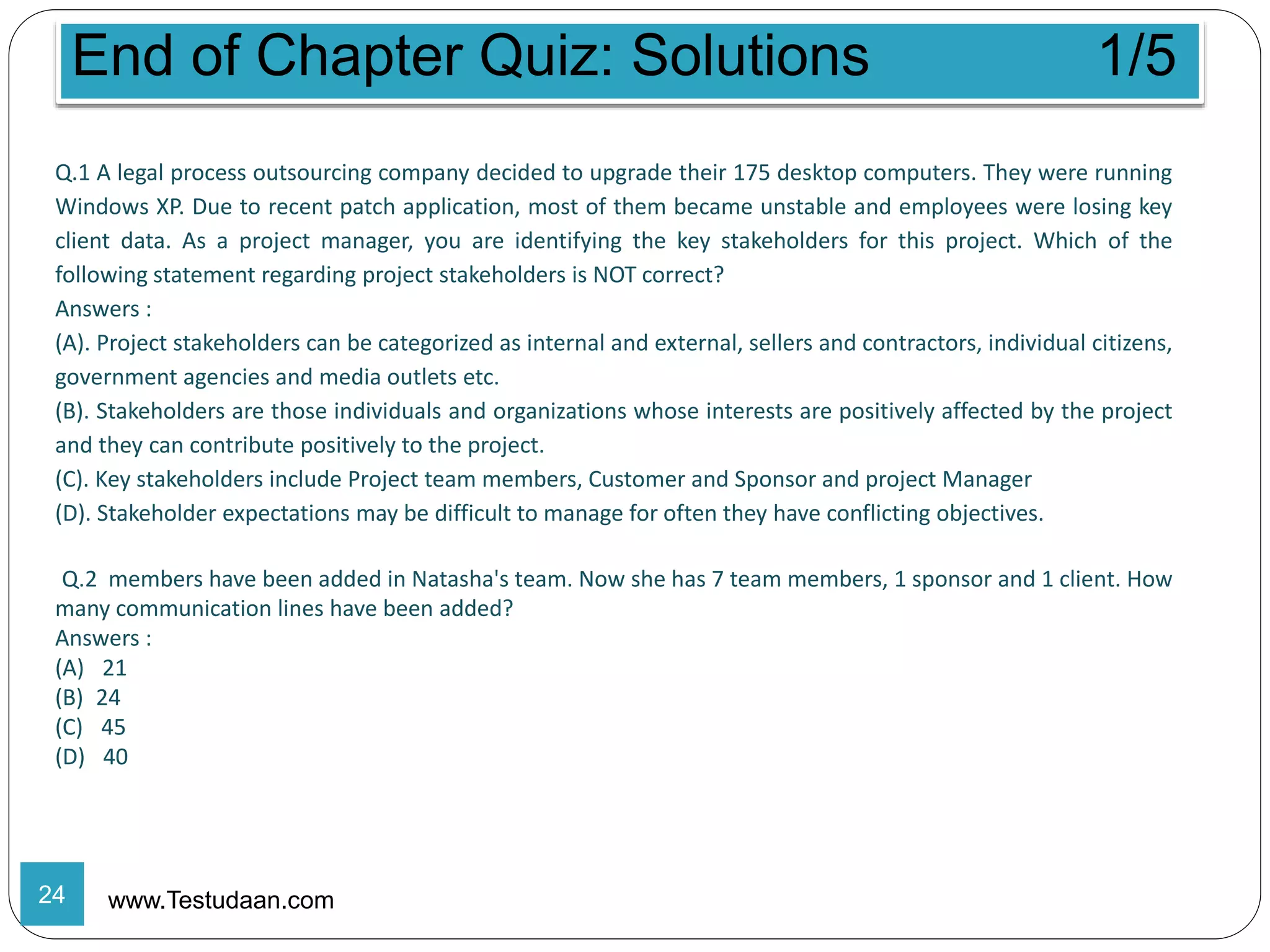 End of Chapter Quiz: Solutions 1/5
www.Testudaan.com
Q.1 A legal process outsourcing company decided to upgrade their 175 desktop computers. They were running
Windows XP. Due to recent patch application, most of them became unstable and employees were losing key
client data. As a project manager, you are identifying the key stakeholders for this project. Which of the
following statement regarding project stakeholders is NOT correct?
Answers :
(A). Project stakeholders can be categorized as internal and external, sellers and contractors, individual citizens,
government agencies and media outlets etc.
(B). Stakeholders are those individuals and organizations whose interests are positively affected by the project
and they can contribute positively to the project.
(C). Key stakeholders include Project team members, Customer and Sponsor and project Manager
(D). Stakeholder expectations may be difficult to manage for often they have conflicting objectives.
Q.2 members have been added in Natasha's team. Now she has 7 team members, 1 sponsor and 1 client. How
many communication lines have been added?
Answers :
(A) 21
(B) 24
(C) 45
(D) 40
24
 