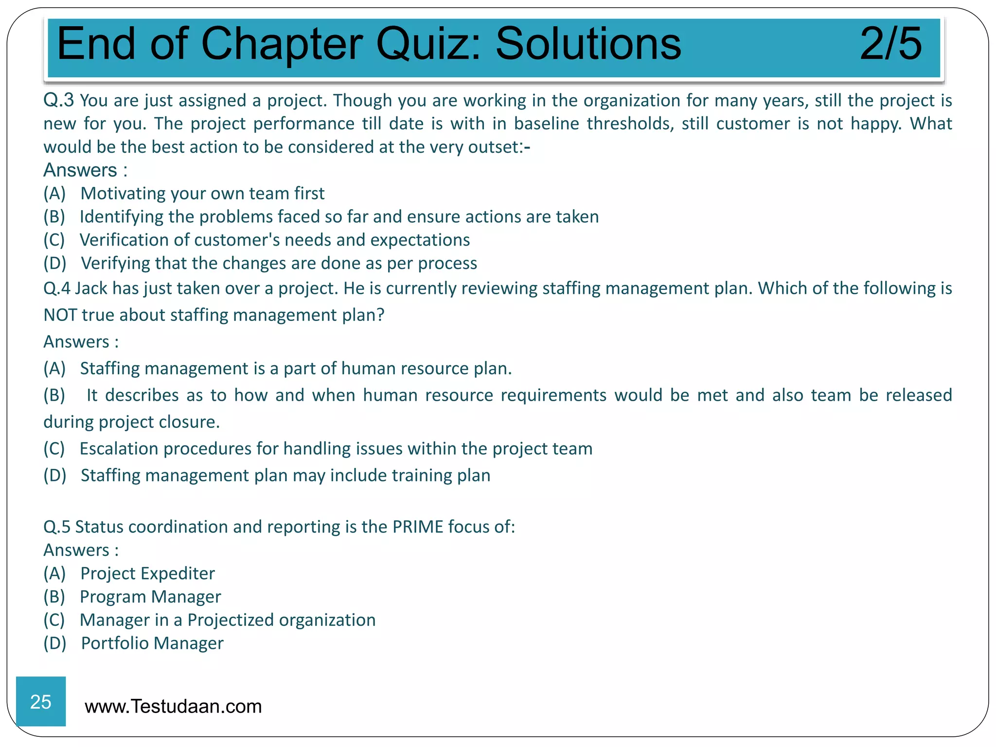 End of Chapter Quiz: Solutions 2/5
www.Testudaan.com
Q.3 You are just assigned a project. Though you are working in the organization for many years, still the project is
new for you. The project performance till date is with in baseline thresholds, still customer is not happy. What
would be the best action to be considered at the very outset:-
Answers :
(A) Motivating your own team first
(B) Identifying the problems faced so far and ensure actions are taken
(C) Verification of customer's needs and expectations
(D) Verifying that the changes are done as per process
Q.4 Jack has just taken over a project. He is currently reviewing staffing management plan. Which of the following is
NOT true about staffing management plan?
Answers :
(A) Staffing management is a part of human resource plan.
(B) It describes as to how and when human resource requirements would be met and also team be released
during project closure.
(C) Escalation procedures for handling issues within the project team
(D) Staffing management plan may include training plan
Q.5 Status coordination and reporting is the PRIME focus of:
Answers :
(A) Project Expediter
(B) Program Manager
(C) Manager in a Projectized organization
(D) Portfolio Manager
25
 