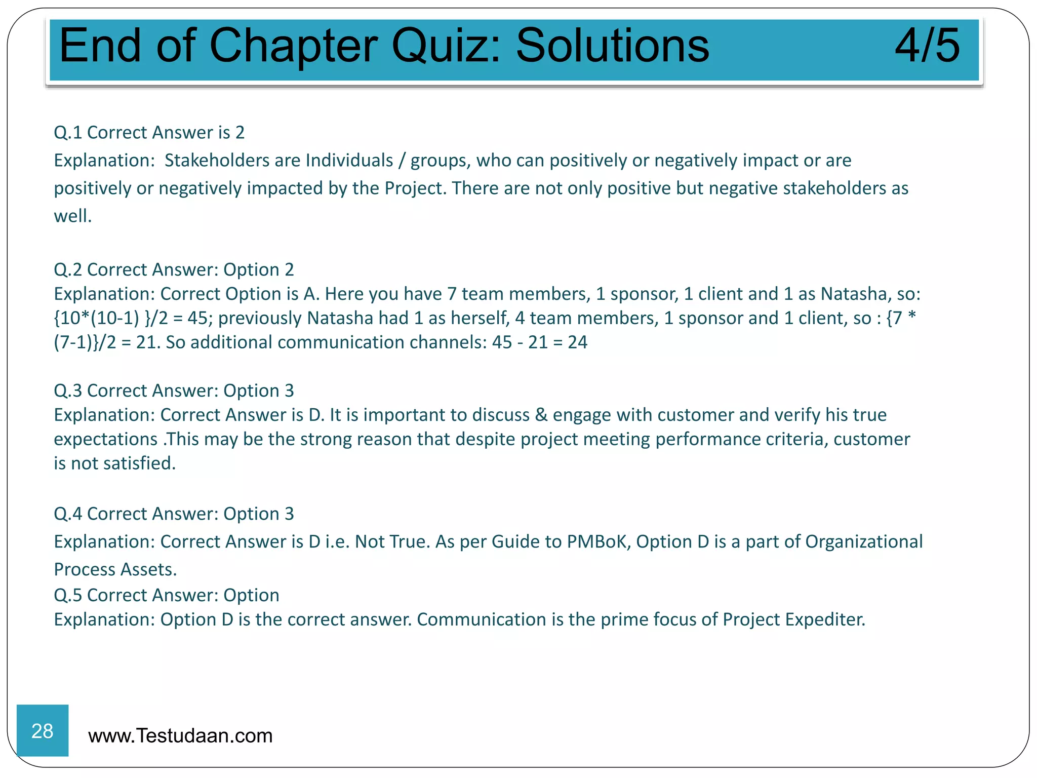 End of Chapter Quiz: Solutions 4/5
www.Testudaan.com
Q.1 Correct Answer is 2
Explanation: Stakeholders are Individuals / groups, who can positively or negatively impact or are
positively or negatively impacted by the Project. There are not only positive but negative stakeholders as
well.
Q.2 Correct Answer: Option 2
Explanation: Correct Option is A. Here you have 7 team members, 1 sponsor, 1 client and 1 as Natasha, so:
{10*(10-1) }/2 = 45; previously Natasha had 1 as herself, 4 team members, 1 sponsor and 1 client, so : {7 *
(7-1)}/2 = 21. So additional communication channels: 45 - 21 = 24
Q.3 Correct Answer: Option 3
Explanation: Correct Answer is D. It is important to discuss & engage with customer and verify his true
expectations .This may be the strong reason that despite project meeting performance criteria, customer
is not satisfied.
Q.4 Correct Answer: Option 3
Explanation: Correct Answer is D i.e. Not True. As per Guide to PMBoK, Option D is a part of Organizational
Process Assets.
Q.5 Correct Answer: Option
Explanation: Option D is the correct answer. Communication is the prime focus of Project Expediter.
28
 