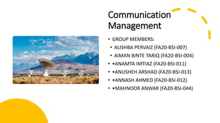 Communication
Management
• GROUP MEMBERS:
• ALISHBA PERVAIZ (FA20-BSI-007)
• AIMAN BINTE TARIQ (FA20-BSI-004)
• •ANAMTA IMTIAZ (FA20-BSI-011)
• •ANUSHEH ARSHAD (FA20-BSI-013)
• •ANNASH AHMED (FA20-BSI-012)
• •MAHNOOR ANWAR (FA20-BSI-044)
 