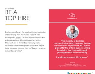 7
Employers are hungry for people with communication
and leadership skills. Job market research firm
Burning Glass reports, “Writing, communication skills,
and organizational skills are scarce everywhere.
These skills are in demand across nearly every
occupation—and in nearly every occupation they’re
being requested far more than you’d expect based on
standard job profiles.”
SECTION TWO
BE A
TOP HIRE
“The majority of business
communication today happens through
email and social platforms, so I’m ever
grateful for the critical business writing
foundation that I gained through
[Management Communication].
I would recommend it to anyone.”
Eric Farr
Principal at BrainStorm
Brigham Young University, Economics, 1996
ALUMNI ADVICE
 