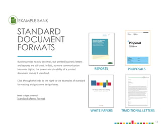 16
Business relies heavily on email, but printed business letters
and reports are still used. In fact, as more communication
becomes digital, the power and durability of a printed
document makes it stand out.
Click through the links to the right to see examples of standard
formatting and get some design ideas.
EXAMPLE BANK
STANDARD
DOCUMENT
FORMATS
TRADITIONAL LETTERS
PROPOSALS
WHITE PAPERS
REPORTS
Need to type a memo?
Standard Memo Format
 