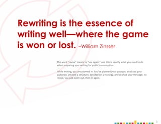 3
The word "revise" means to “see again,” and this is exactly what you need to do
when preparing your writing for public consumption.
While writing, you are zoomed in. You’ve planned your purpose, analyzed your
audience, created a structure, decided on a strategy, and drafted your message. To
revise, you just zoom out, then in again.
Rewriting is the essence of
writing well—where the game
is won or lost. –William Zinsser
 