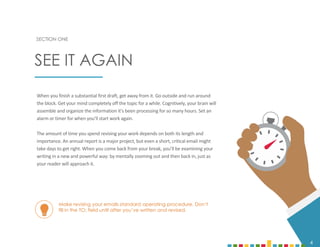 4
When you finish a substantial first draft, get away from it. Go outside and run around
the block. Get your mind completely off the topic for a while. Cognitively, your brain will
assemble and organize the information it’s been processing for so many hours. Set an
alarm or timer for when you’ll start work again.
The amount of time you spend revising your work depends on both its length and
importance. An annual report is a major project, but even a short, critical email might
take days to get right. When you come back from your break, you’ll be examining your
writing in a new and powerful way: by mentally zooming out and then back in, just as
your reader will approach it.
SECTION ONE
SEE IT AGAIN
4
Make revising your emails standard operating procedure. Don’t
fill in the TO: field until after you’ve written and revised.
 