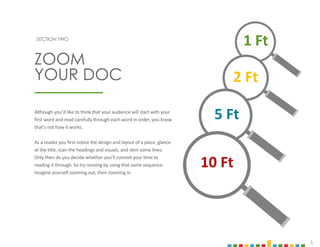 5
SECTION TWO
Although you’d like to think that your audience will start with your
first word and read carefully through each word in order, you know
that’s not how it works.
As a reader you first notice the design and layout of a piece, glance
at the title, scan the headings and visuals, and skim some lines.
Only then do you decide whether you’ll commit your time to
reading it through. So try revising by using that same sequence.
Imagine yourself zooming out, then zooming in.
ZOOM
YOUR DOC
10 Ft
5 Ft
2 Ft
1 Ft
 