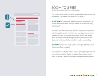 7
ZOOM TO 5 FEET
AGENDA| ORGANIZATION | HEADINGS
Your reader will be looking for quick signs that you are organized and
trustworthy. Use the first two of the 4A’s to prove it:
ATTENTION Do I capture the readers’ attention immediately? Do I
provide the context of the message and tell my readers why they
should care?
In a report, the title and opening sentence are your most important
attention-grabbing tools. In a letter, your opening sentence serves
the same function. In an email, focus on the subject line: keep it
short, descriptive, and interesting enough to stand out from the
dozens (or hundreds) of other emails the reader receives daily.
AGENDA Can my reader easily locate a clear agenda that previews
the content of the message?
Your agenda is usually the last line of your opening paragraph. It will
set up the organization of your message and prime your readers’
minds to receive it. All but the shortest messages deserve agendas.
 