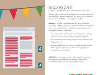 8
ZOOM TO 2 FEET
CONTENT | SUPPORTING DETAIL | PARAGRAPH STRUCTURE
The third step is to examine the substance of your message. Make sure
you support your attention grabber and your agenda. As you zoom in to
the two-foot level, check the remaining two of the 4A’s.
ARGUMENT Do I have a strong argument with all the information
necessary to fulfill the promise of my agenda? Remember, an argument
in this sense is not a conflict. It’s the combination of your main point
and how you back it up. Ask yourself:
‣ Can I streamline the reading experience for my reader by deleting
anything? Or can I link to information instead of including it?
‣ Have I remembered the readers' point of view and made clear why
they should care?
‣ Have I given the details and support my readers will want or need?
And have I checked my facts and claims to make sure they’re
absolutely accurate and cited?
ACTION Does my conclusion include a call to action for my readers,
reminding them why the whole thing matters? Have I included
information that will make next steps easy for my reader?
 