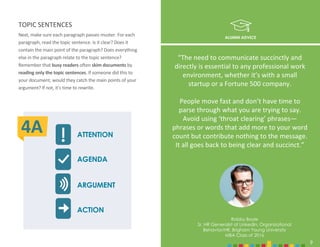 9
Next, make sure each paragraph passes muster. For each
paragraph, read the topic sentence. Is it clear? Does it
contain the main point of the paragraph? Does everything
else in the paragraph relate to the topic sentence?
Remember that busy readers often skim documents by
reading only the topic sentences. If someone did this to
your document, would they catch the main points of your
argument? If not, it’s time to rewrite.
ALUMNI ADVICE
Robby Boyle
Sr. HR Generalist at LinkedIn, Organizational
Behavior/HR, Brigham Young University
MBA Class of 2016
9
“The need to communicate succinctly and
directly is essential to any professional work
environment, whether it’s with a small
startup or a Fortune 500 company.
People move fast and don’t have time to
parse through what you are trying to say.
Avoid using ‘throat clearing’ phrases—
phrases or words that add more to your word
count but contribute nothing to the message.
It all goes back to being clear and succinct.”
TOPIC SENTENCES
ATTENTION
AGENDA
ARGUMENT
ACTION
4A
 
