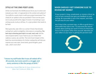 11
At the one-foot level, the ZOOM process forces you to notice and
evaluate your style. Is it appropriate to the context and audience?
Too stuffy for a quick check-in with your project teammates? Too
chatty for an update to the vice-president? These are the quest-
ions to ask yourself at this stage of revision. If something in your
writing sounds clunky or off-key, it’s a style problem that needs to
be fixed.
More generally, style refers to a certain X factor that elevates
writing from useful to delightful, informative to compelling. The
best way to develop good style is to read, read, read. Get the
voice of great stylists in your head so you can imitate their
cadence, nuance, wit, and flair. The end of each chapter of this
book has recommendations for further reading that will help you
improve your own style. Great books, great thoughts, great
style…what’s not to like?
"I know my stuff looks like it was all rattled off in
28 seconds, but every word is a struggle and
every sentence is like the pangs of birth.”
Theodor Seuss Geisel (Philip Nel, Dr. Seuss: American Icon
(New York: Continuum, 2004), 35.)
11
FIGURE
7.1
If your project is long, complicated, or mission critical, be
sure to have someone else give you feedback on your
writing. Be reasonable in your time request, and make
the job easy for your editor.
Ask if they’d like a printed copy, or offer to grab them a
drink while they look it over. To overcome the natural
anxiety about putting your work in front of critical eyes,
focus on the project rather than yourself. Mentally put
your editor on your team in getting the job done well.
WHEN SHOULD I GET SOMEONE ELSE TO
REVIEW MY WORK?
STYLE AT THE ONE-FOOT LEVEL
 