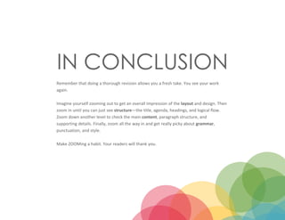 IN CONCLUSION
Remember that doing a thorough revision allows you a fresh take. You see your work
again.
Imagine yourself zooming out to get an overall impression of the layout and design. Then
zoom in until you can just see structure—the title, agenda, headings, and logical flow.
Zoom down another level to check the main content, paragraph structure, and
supporting details. Finally, zoom all the way in and get really picky about grammar,
punctuation, and style.
Make ZOOMing a habit. Your readers will thank you.
 