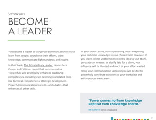 9
You become a leader by using your communication skills to
learn from people, coordinate their efforts, share
knowledge, communicate high standards, and inspire.
In their book, The Extraordinary Leader, researchers
Zenger and Folkman report that communicating
“powerfully and prolifically” enhances leadership
competencies, including even seemingly unrelated ones
like technical competence or strategic development.
Powerful communication is a skill—and a habit—that
enhances all other skills.
In your other classes, you’ll spend long hours deepening
your technical knowledge in your chosen field. However, if
you leave college unable to pitch a new idea to your team,
persuade an investor, or clarify data for a client, your
influence will be blunted and much of your effort wasted.
Hone your communication skills and you will be able to
powerfully contribute solutions to your workplace and
enhance your own career.
SECTION THREE
BECOME
A LEADER
“Power comes not from knowledge
kept but from knowledge shared.”
Bill Gates in Time Magazine
 
