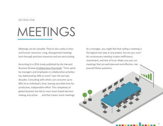 4
Meetings can be valuable. They’re also costly in time
and human resources. Long, disorganized meetings
burn through precious resources and are excruciating.
According to a 2016 study published by the Harvard
Business Review (Collaborative Overload), “Time spent
by managers and employees in collaborative activities
has ballooned by 50% or more” over the last two
decades. Consulting with others can consume up to
80% of an individual’s time, leaving very little time for
productive, independent effort. The complexity of
global business has led to more team-based decision
making and action . . . and that means more meetings.
SECTION ONE
MEETINGS
As a manager, you might feel that calling a meeting is
the logical next step in any project, but are you sure?
An unnecessary meeting creates inefficiency,
resentment, and lack of trust. Make sure you run
meetings that are well-planned and effective. Ask
yourself these questions:
 