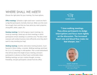 7
WHERE SHALL WE MEET?
Choose the right place for your meeting. You have options.
Office meetings Schedule a right-sized room—avoid one that's
so big that participants mentally check out. Make sure the room
has enough chairs and that you have what you need: projector,
strong WiFi, water, paper, etc.
Standup meetings For brief progress report meetings, try
stand-up meetings. Stand-ups are short meetings in which
participants remain standing in a common area. The idea is that
everyone will conduct business more efficiently since they don’t
want to stay standing too long!
Walking meetings Another alternative meeting location, much
favored in Silicon Valley, is outside. Walking meetings work best
for 1:1 or 1:2 meetings in mild weather. Plan a route beforehand
that will last about the length of your meeting, and warn
participants in advance so they’ll wear comfortable shoes.
Walking meetings can spur creative thought, increase
friendship, and give participants a break from the office.
David B. Andersen,
Former Intel technologist and current entrepreneur.
MS Electrical Engineering
BYU, Class of 1981
“I love walking meetings.
They allow participants to dodge
interruptions and focus more tightly
on the discussion. The increased
heart rate and blood flow make me
feel sharper, too.”
ALUMNI ADVICE
 