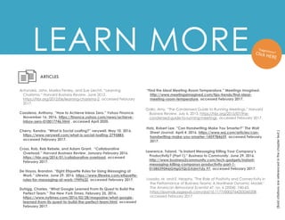 LEARN MORE
(Bold
citations
are
referenced
in
the
chapter
text.)
Casalena, Anthony. “How to Achieve Inbox Zero.” Yahoo Finance.
November 16, 2016. https://finance.yahoo.com/news/achieve-
inbox-zero-010017746.html , accessed April 2020.
Cherry, Kendra. “What Is Social Loafing?” verywell. May 10, 2016.
https://www.verywell.com/what-is-social-loafing-2795883,
accessed February 2017.
Cross, Rob, Reb Rebele, and Adam Grant. “Collaborative
Overload.” Harvard Business Review. January-February 2016.
https://hbr.org/2016/01/collaborative-overload, accessed
February 2017.
ARTICLES
De Hoyos, Brandon. “Eight Etiquette Rules for Using Messaging at
Work.” Lifewire. June 29, 2016. https://www.lifewire.com/etiquette-
rules-for-messaging-at-work-1949632, accessed February 2017.
“Find the Ideal Meeting-Room Temperature.” Meetings Imagined.
http://www.meetingsimagined.com/tips-trends/find-ideal-
meeting-room-temperature, accessed February 2017.
Duhigg, Charles. “What Google Learned From Its Quest to Build the
Perfect Team.” The New York Times. February 25, 2016.
https://www.nytimes.com/2016/02/28/magazine/what-google-
learned-from-its-quest-to-build-the-perfect-team.html, accessed
February 2017.
Hotz, Robert Lee. “Can Handwriting Make You Smarter?” The Wall
Street Journal. April 4, 2016. https://www.wsj.com/articles/can-
handwriting-make-you-smarter-1459784659, accessed February
2017.
Antonakis, John, Marika Fenley, and Sue Liechti. “Learning
Charisma.” Harvard Business Review. June 2012.
https://hbr.org/2012/06/learning-charisma-2, accessed February
2017.
Gallo, Amy. “The Condensed Guide to Running Meetings.” Harvard
Business Review. July 6, 2015. https://hbr.org/2015/07/the-
condensed-guide-to-running-meetings, accessed February 2017.
Lawrence, Toland. “Is Instant Messaging Killing Your Company’s
Productivity? (Part 1).” Business to Community. June 29, 2016.
http://www.business2community.com/tech-gadgets/instant-
messaging-killing-companys-productivity-part-1-
01585390#6jGHgGTQLGXdmYdy.97, accessed February 2017.
Losada, M. and E. Heaphy. "The Role of Positivity and Connectivity in
the Performance of Business Teams: A Nonlinear Dynamic Model."
The American Behavioral Scientist 47, no. 6 (2004): 740-65.
https://journals.sagepub.com/doi/10.1177/0002764203260208 ,
accessed February 2017.
 
