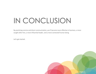 11
IN CONCLUSION
By practicing concise and direct communication, you’ll become more effective in business, a more
sought-after hire, a more influential leader, and a more connected human being.
Let’s get started.
 